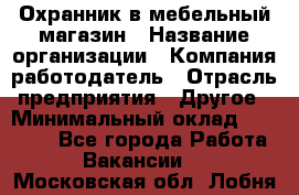 Охранник в мебельный магазин › Название организации ­ Компания-работодатель › Отрасль предприятия ­ Другое › Минимальный оклад ­ 50 000 - Все города Работа » Вакансии   . Московская обл.,Лобня г.